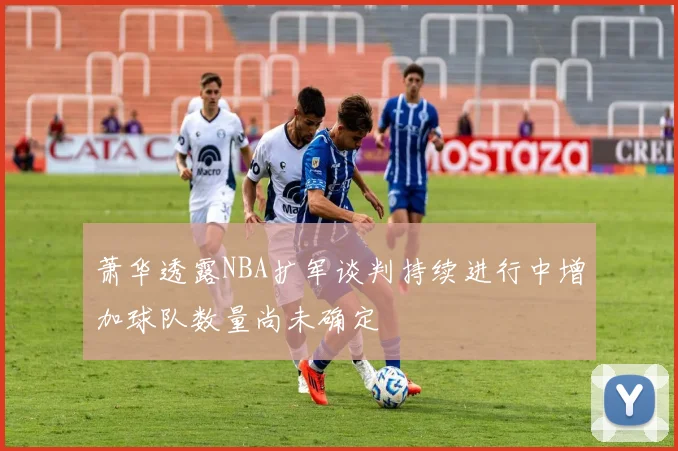 萧华透露NBA扩军谈判持续进行中增加球队数量尚未确定