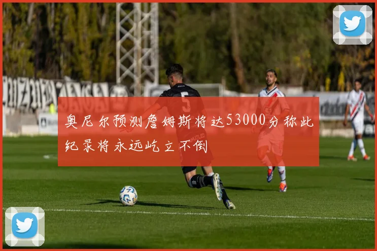 奥尼尔预测詹姆斯将达53000分称此纪录将永远屹立不倒