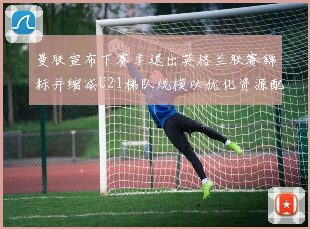 曼联宣布下赛季退出英格兰联赛锦标并缩减U21梯队规模以优化资源配置