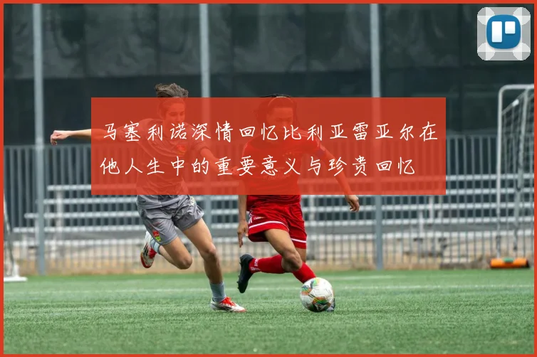 马塞利诺深情回忆比利亚雷亚尔在他人生中的重要意义与珍贵回忆
