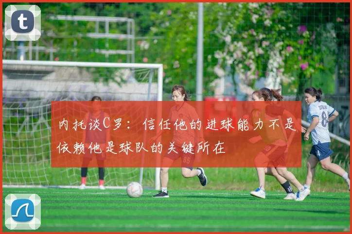 内托谈C罗：信任他的进球能力不是依赖他是球队的关键所在