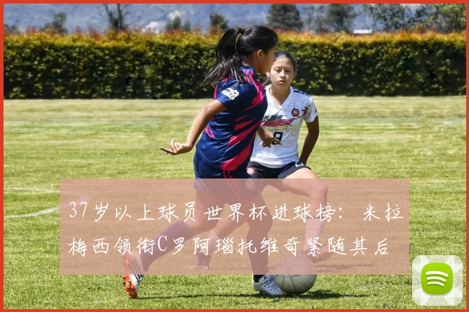 37岁以上球员世界杯进球榜：米拉梅西领衔C罗阿瑙托维奇紧随其后