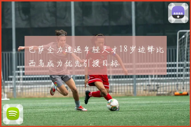 巴萨全力追逐年轻天才18岁边锋比西乌成为优先引援目标