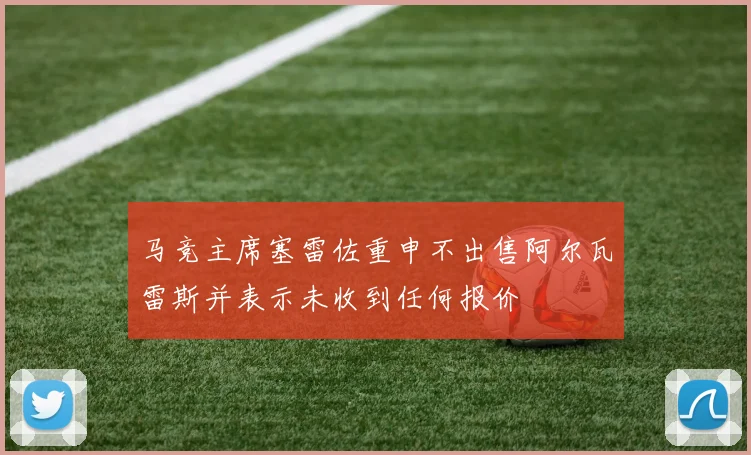 马竞主席塞雷佐重申不出售阿尔瓦雷斯并表示未收到任何报价