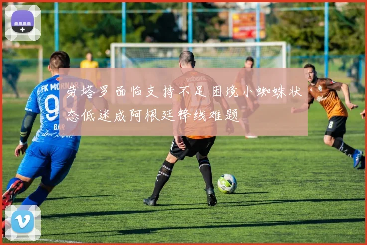 劳塔罗面临支持不足困境小蜘蛛状态低迷成阿根廷锋线难题