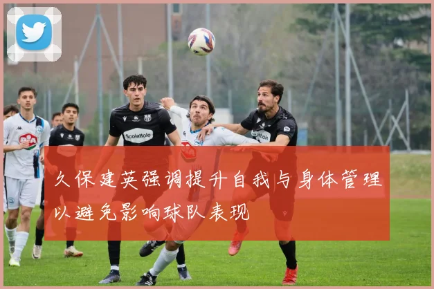 久保建英强调提升自我与身体管理以避免影响球队表现