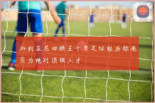 加利亚尼回顾五十年足坛经历称老贝为绝对顶级人才