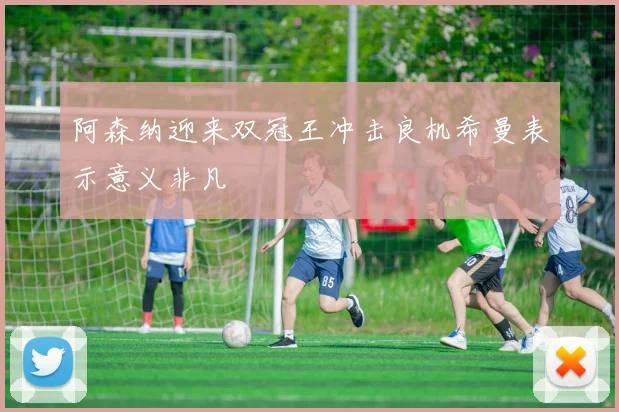 阿森纳迎来双冠王冲击良机希曼表示意义非凡