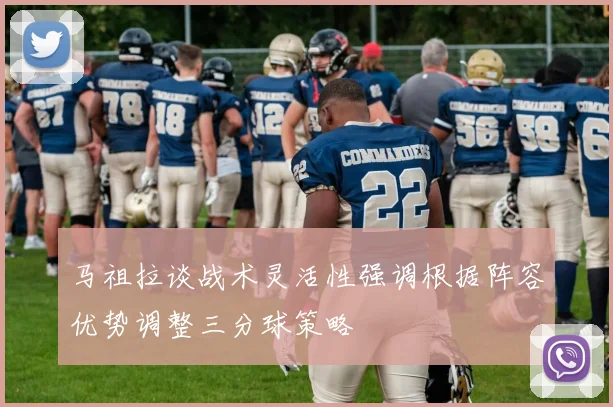 马祖拉谈战术灵活性强调根据阵容优势调整三分球策略