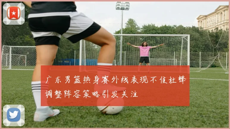 广东男篮热身赛外线表现不佳杜锋调整阵容策略引发关注