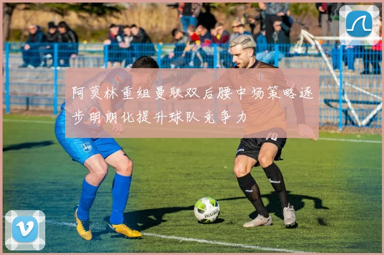 阿莫林重组曼联双后腰中场策略逐步明朗化提升球队竞争力