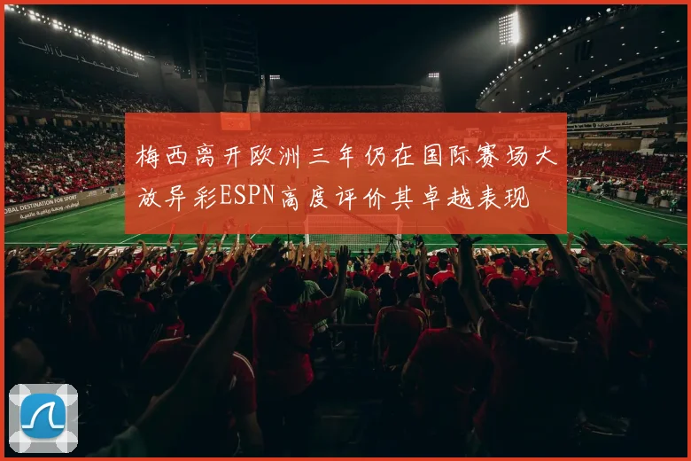 梅西离开欧洲三年仍在国际赛场大放异彩ESPN高度评价其卓越表现