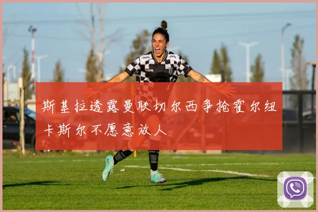 斯基拉透露曼联切尔西争抢霍尔纽卡斯尔不愿意放人