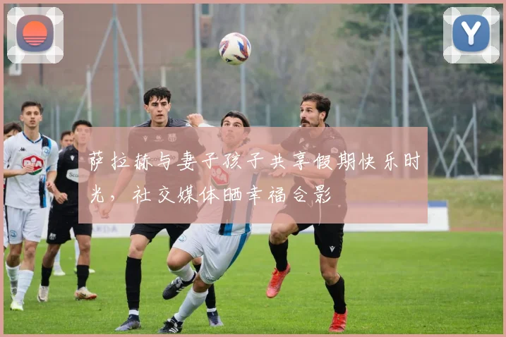 萨拉赫与妻子孩子共享假期快乐时光，社交媒体晒幸福合影