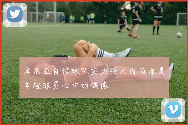 库尼亚自信球队实力强大内马尔是年轻球员心中的偶像