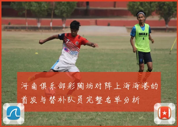 河南俱乐部彩陶坊对阵上海海港的首发与替补队员完整名单分析