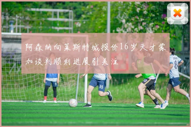 阿森纳向莱斯特城报价16岁天才蒙加谈判顺利进展引关注