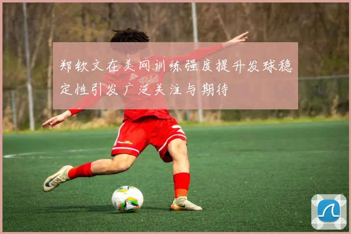 郑钦文在美网训练强度提升发球稳定性引发广泛关注与期待