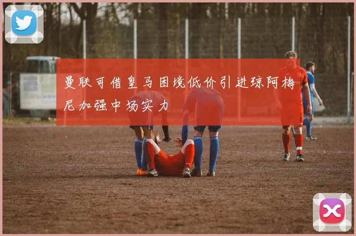 曼联可借皇马困境低价引进琼阿梅尼加强中场实力
