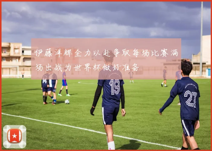伊藤洋辉全力以赴争取每场比赛满场出战为世界杯做好准备
