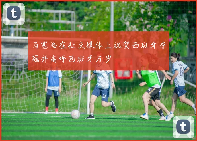 马塞洛在社交媒体上祝贺西班牙夺冠并高呼西班牙万岁