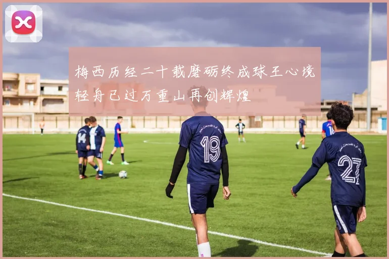 梅西历经二十载磨砺终成球王心境轻舟已过万重山再创辉煌