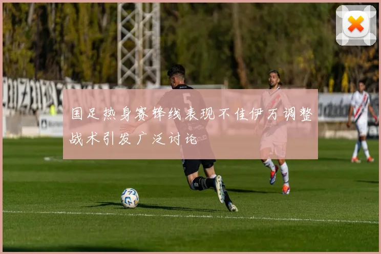 国足热身赛锋线表现不佳伊万调整战术引发广泛讨论