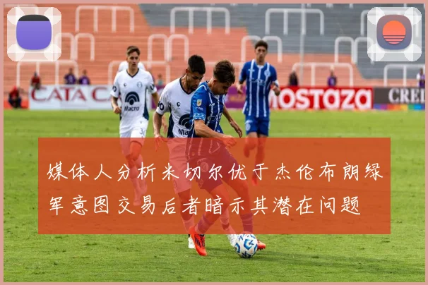 媒体人分析米切尔优于杰伦布朗绿军意图交易后者暗示其潜在问题